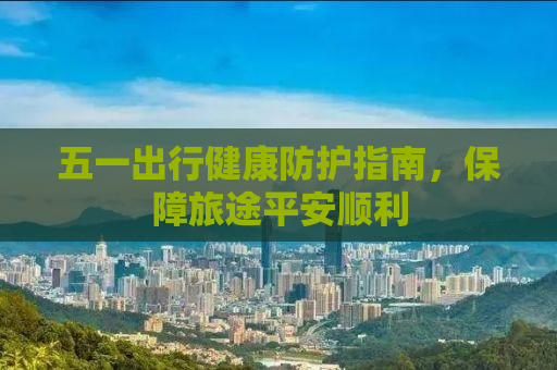 五一出行健康防护指南，保障旅途平安顺利