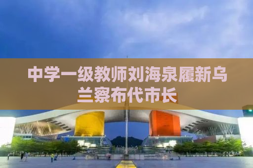 中学一级教师刘海泉履新乌兰察布代市长