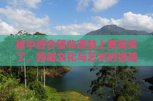 被中西合璧非遗鼓上舞美哭了，跨越文化与艺术的绝美融合