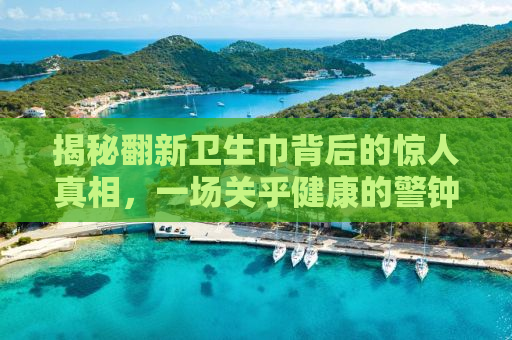 揭秘翻新卫生巾背后的惊人真相，一场关乎健康的警钟长鸣