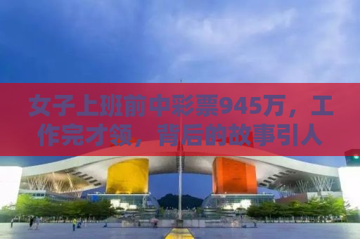 女子上班前中彩票945万，工作完才领，背后的故事引人深思