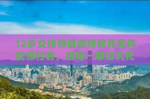 12岁女孩惨遭虐待致死事件震惊社会，继母一审被判死刑引发深思