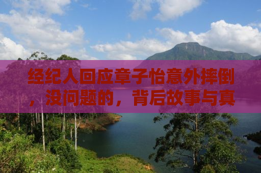 经纪人回应章子怡意外摔倒，没问题的，背后故事与真实情况揭秘