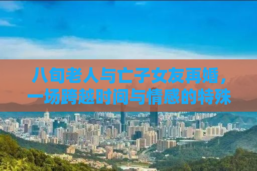 八旬老人与亡子女友再婚，一场跨越时间与情感的特殊联姻