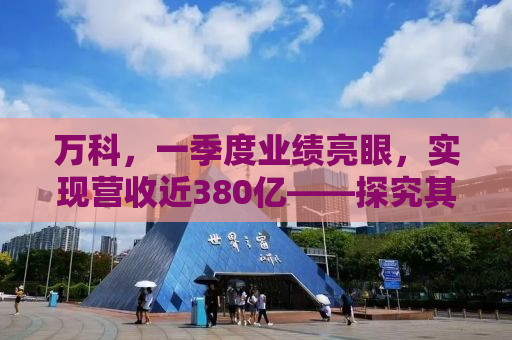 万科，一季度业绩亮眼，实现营收近380亿——探究其背后的成功逻辑与未来展望
