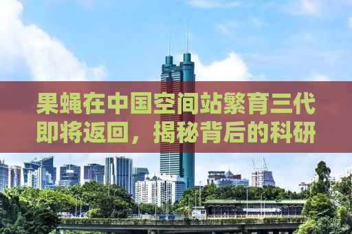 果蝇在中国空间站繁育三代即将返回，揭秘背后的科研故事