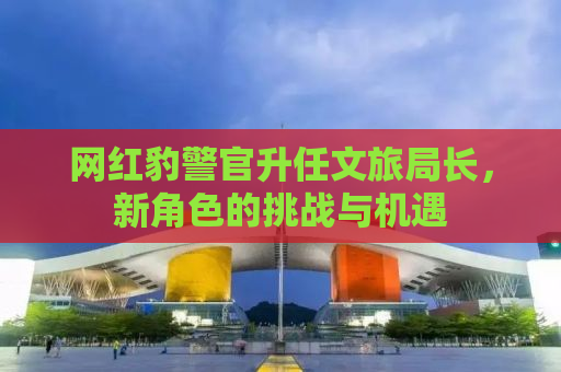 网红豹警官升任文旅局长，新角色的挑战与机遇