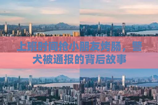 上班时间抢小朋友烤肠，警犬被通报的背后故事