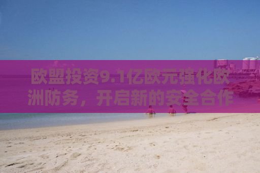 欧盟投资9.1亿欧元强化欧洲防务，开启新的安全合作篇章
