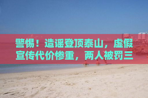 警惕！造谣登顶泰山，虚假宣传代价惨重，两人被罚三万警示世人