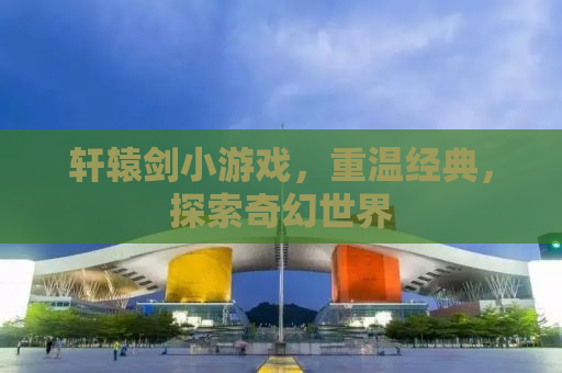 轩辕剑小游戏，重温经典，探索奇幻世界