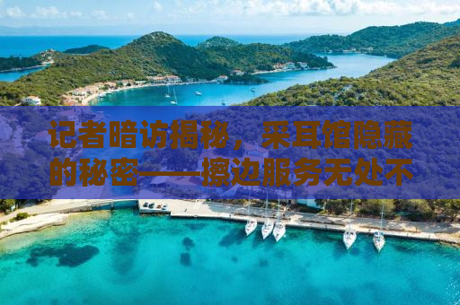 记者暗访揭秘，采耳馆隐藏的秘密——擦边服务无处不在