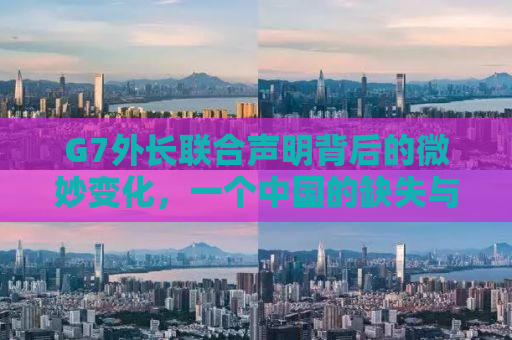 G7外长联合声明背后的微妙变化，一个中国的缺失与深层影响