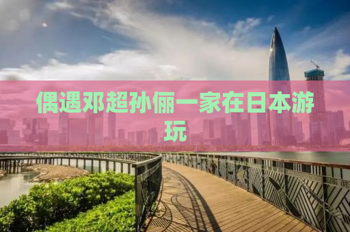 偶遇邓超孙俪一家在日本游玩
