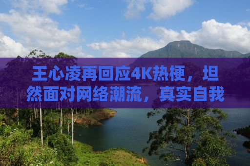 王心凌再回应4K热梗，坦然面对网络潮流，真实自我闪耀光芒