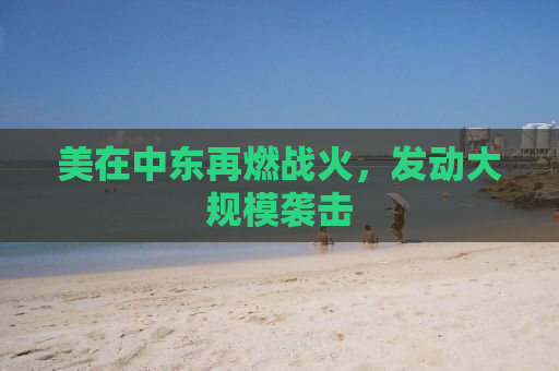 美在中东再燃战火，发动大规模袭击