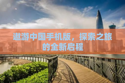 遨游中国手机版，探索之旅的全新启程