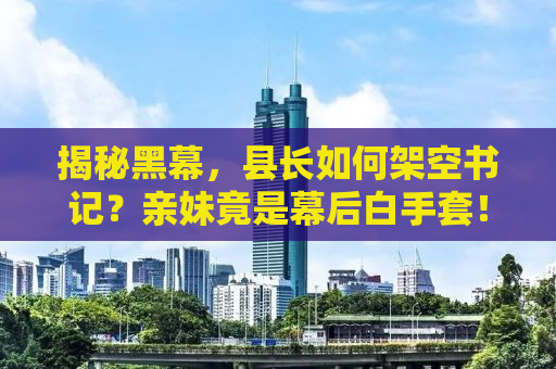 揭秘黑幕，县长如何架空书记？亲妹竟是幕后白手套！