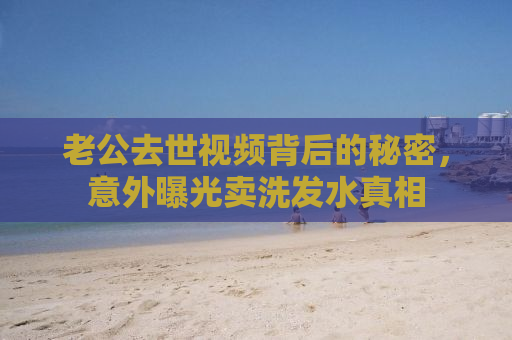 老公去世视频背后的秘密，意外曝光卖洗发水真相