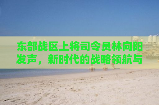 东部战区上将司令员林向阳发声，新时代的战略领航与军民融合深度发展