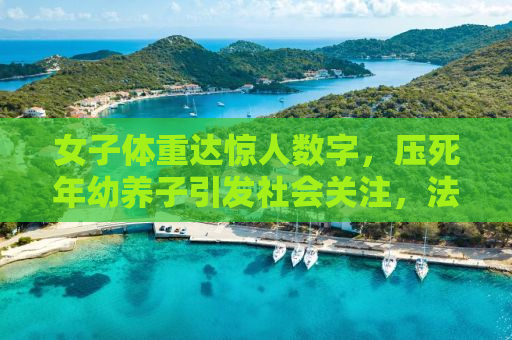女子体重达惊人数字，压死年幼养子引发社会关注，法律判决彰显公正正义