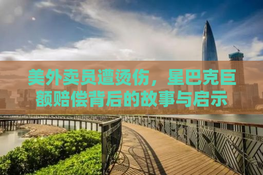美外卖员遭烫伤，星巴克巨额赔偿背后的故事与启示