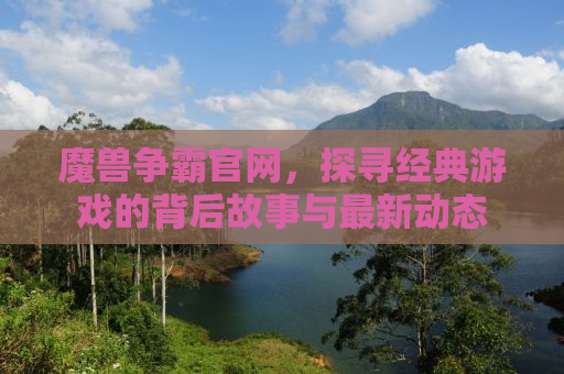 魔兽争霸官网，探寻经典游戏的背后故事与最新动态