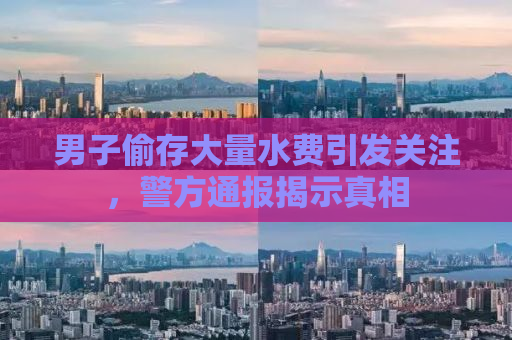 男子偷存大量水费引发关注，警方通报揭示真相