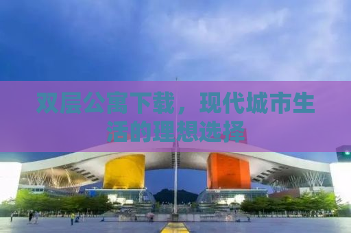 双层公寓下载，现代城市生活的理想选择