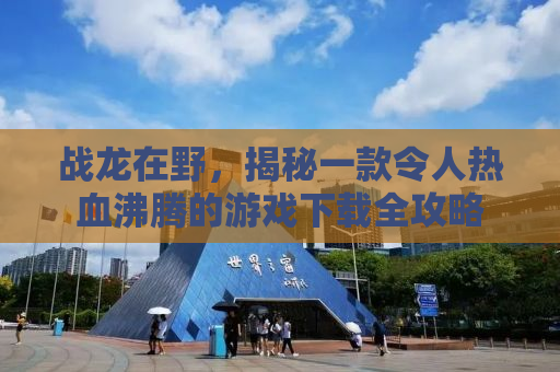 战龙在野，揭秘一款令人热血沸腾的游戏下载全攻略