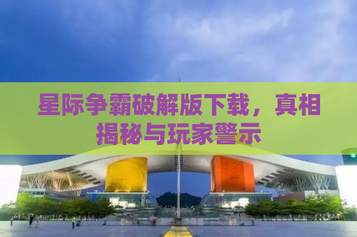 星际争霸破解版下载，真相揭秘与玩家警示