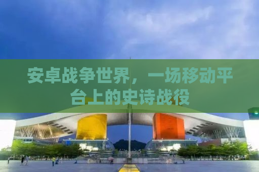 安卓战争世界，一场移动平台上的史诗战役