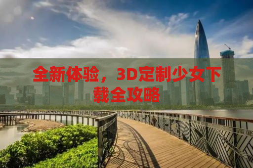 全新体验，3D定制少女下载全攻略