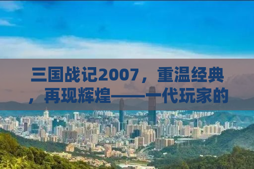 三国战记2007，重温经典，再现辉煌——一代玩家的回忆与下载指南