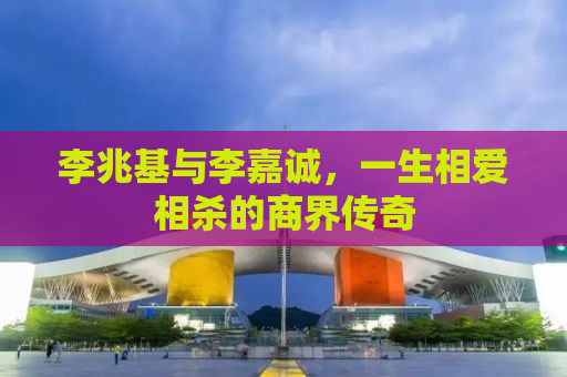 李兆基与李嘉诚，一生相爱相杀的商界传奇