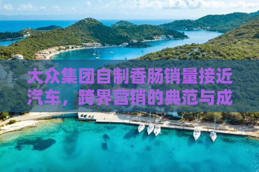 大众集团自制香肠销量接近汽车，跨界营销的典范与成功案例