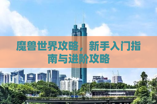 魔兽世界攻略，新手入门指南与进阶攻略