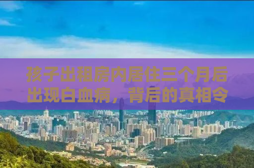 孩子出租房内居住三个月后出现白血病，背后的真相令人震惊！