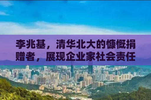 李兆基，清华北大的慷慨捐赠者，展现企业家社会责任的典范