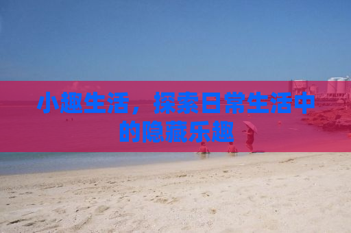 小趣生活，探索日常生活中的隐藏乐趣