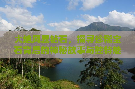 大地风暴钻石，探寻珍稀宝石背后的神秘故事与独特魅力