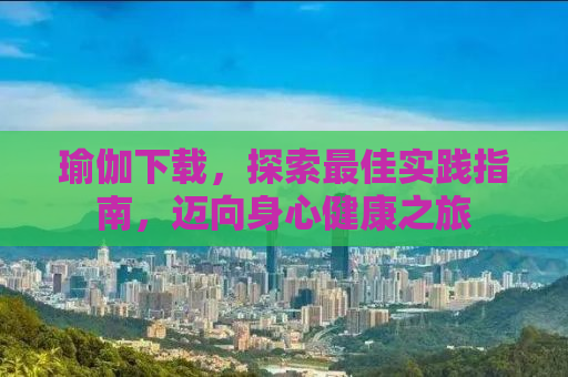 瑜伽下载，探索最佳实践指南，迈向身心健康之旅
