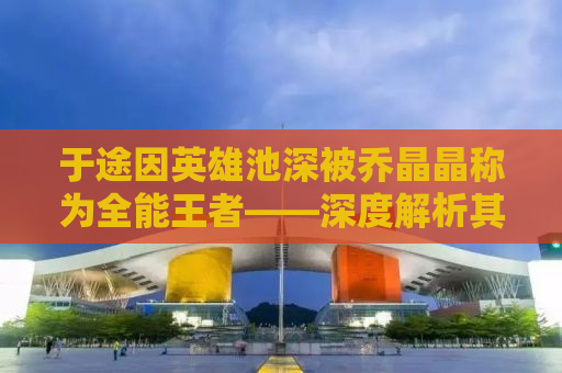 于途因英雄池深被乔晶晶称为全能王者——深度解析其背后的故事