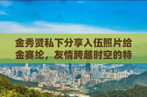 金秀贤私下分享入伍照片给金赛纶，友情跨越时空的特别瞬间