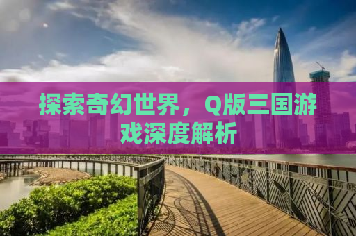 探索奇幻世界，Q版三国游戏深度解析