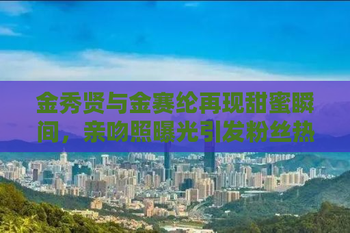金秀贤与金赛纶再现甜蜜瞬间，亲吻照曝光引发粉丝热议