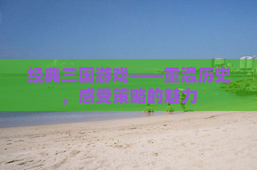 经典三国游戏——重温历史，感受策略的魅力