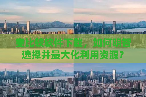 靠比较软件下载，如何明智选择并最大化利用资源？