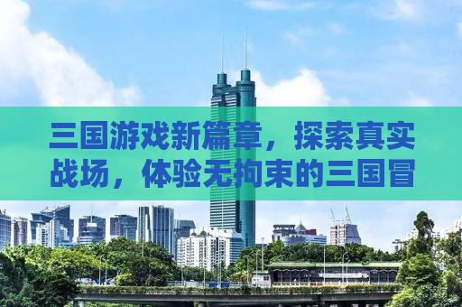 三国游戏新篇章，探索真实战场，体验无拘束的三国冒险之旅！