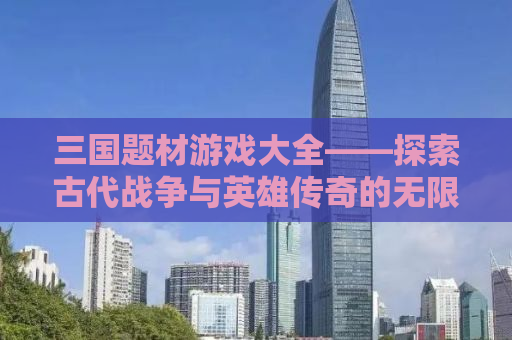 三国题材游戏大全——探索古代战争与英雄传奇的无限魅力